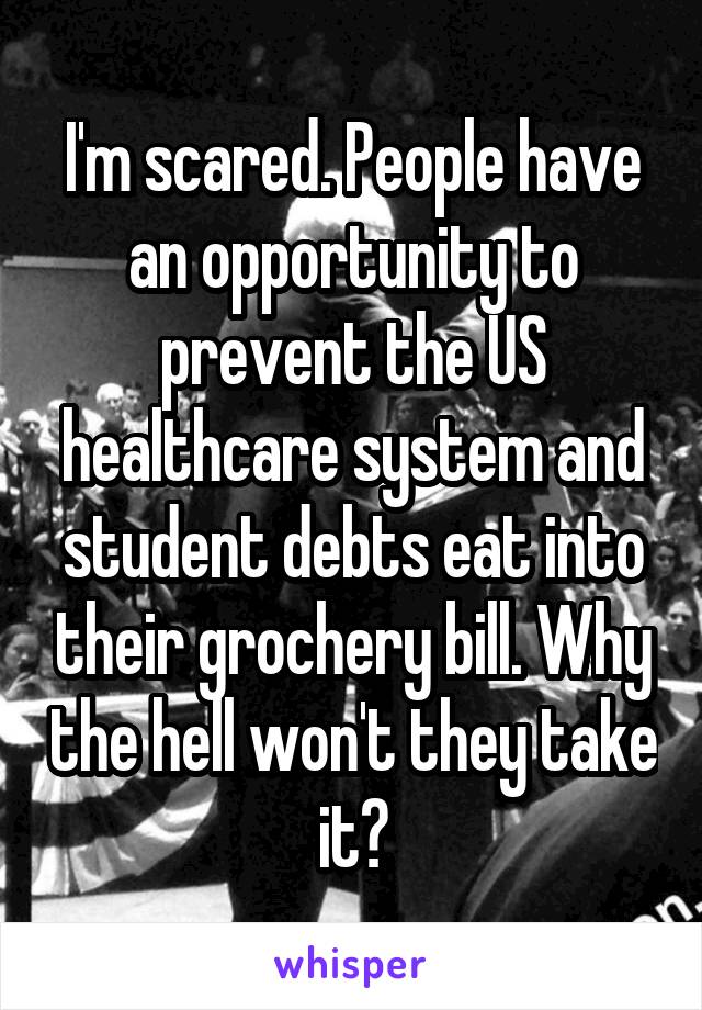 I'm scared. People have an opportunity to prevent the US healthcare system and student debts eat into their grochery bill. Why the hell won't they take it?