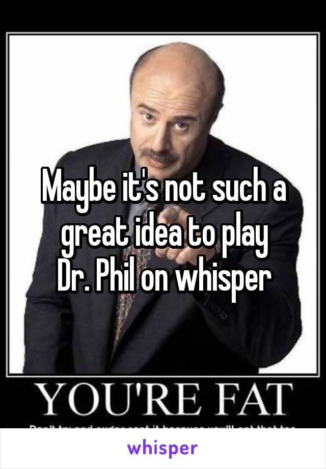 Maybe it's not such a great idea to play
Dr. Phil on whisper