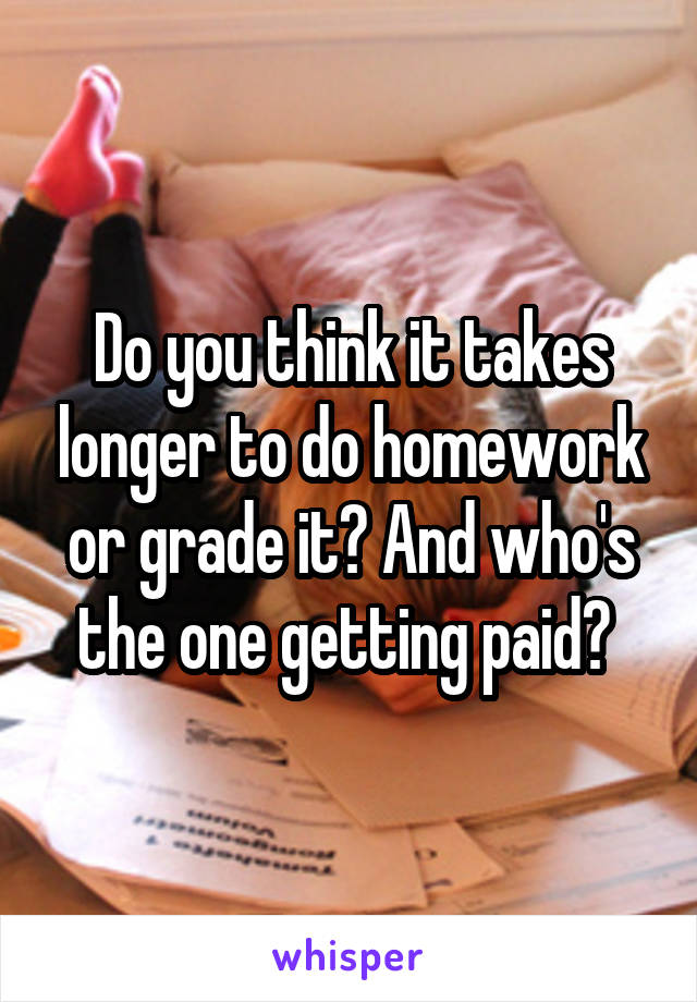 Do you think it takes longer to do homework or grade it? And who's the one getting paid? 