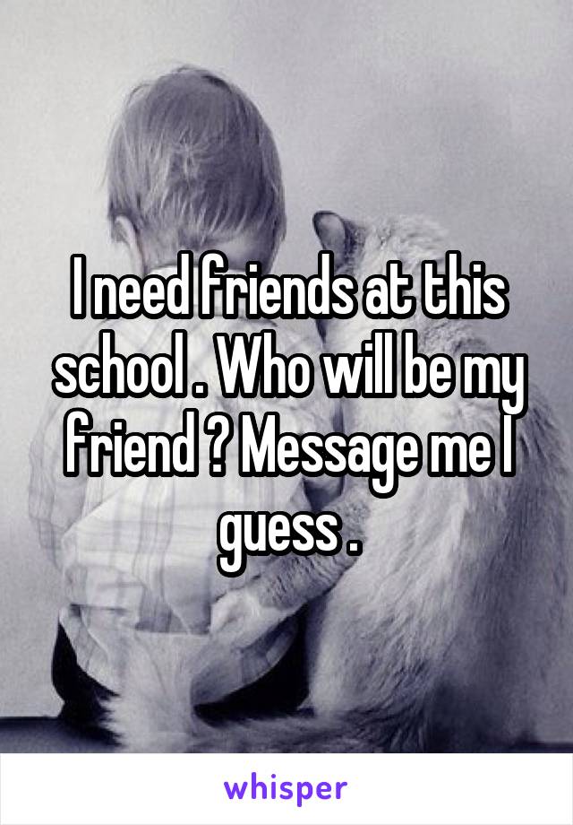 I need friends at this school . Who will be my friend ? Message me I guess .