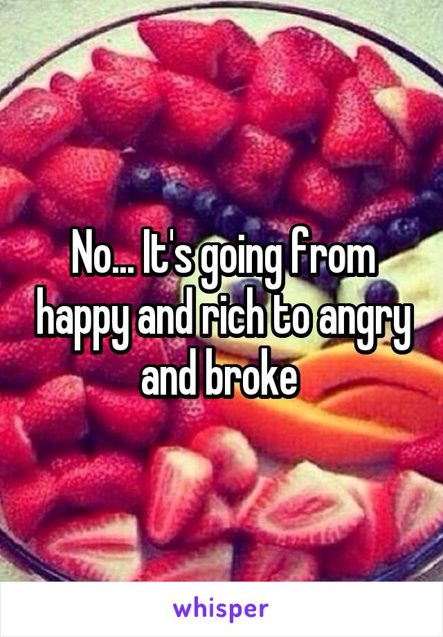 No... It's going from happy and rich to angry and broke 