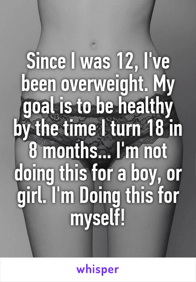 Since I was 12, I've been overweight. My goal is to be healthy by the time I turn 18 in 8 months... I'm not doing this for a boy, or girl. I'm Doing this for myself!