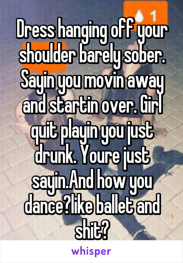 Dress hanging off your shoulder barely sober. Sayin you movin away and startin over. Girl quit playin you just drunk. Youre just sayin.And how you dance?like ballet and shit?