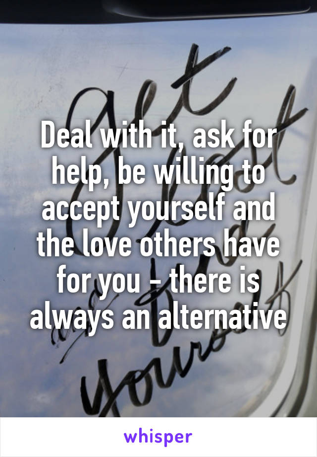 Deal with it, ask for help, be willing to accept yourself and the love others have for you - there is always an alternative