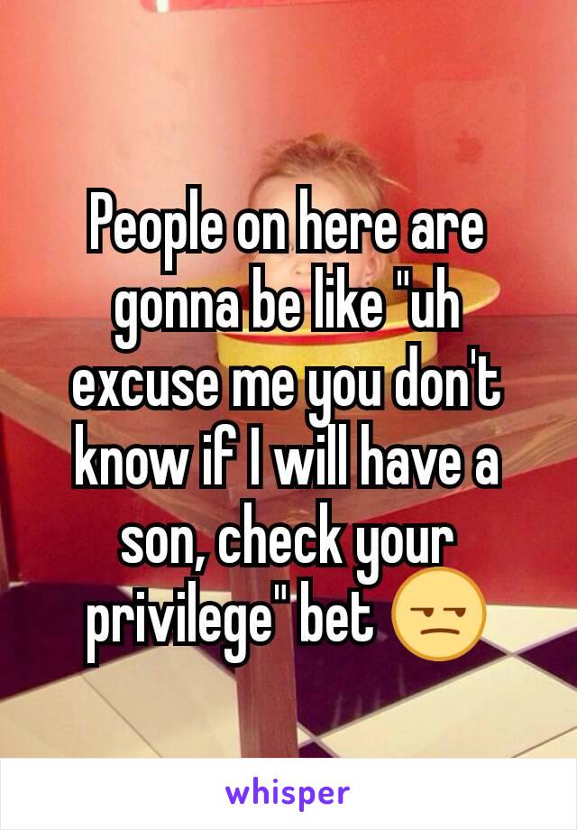 People on here are gonna be like "uh excuse me you don't know if I will have a son, check your privilege" bet 😒