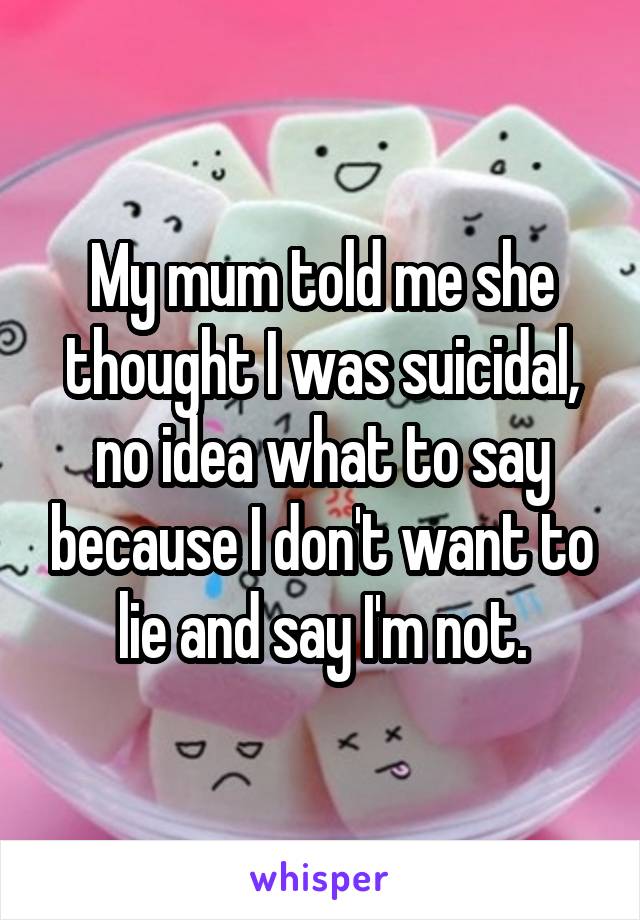 My mum told me she thought I was suicidal, no idea what to say because I don't want to lie and say I'm not.
