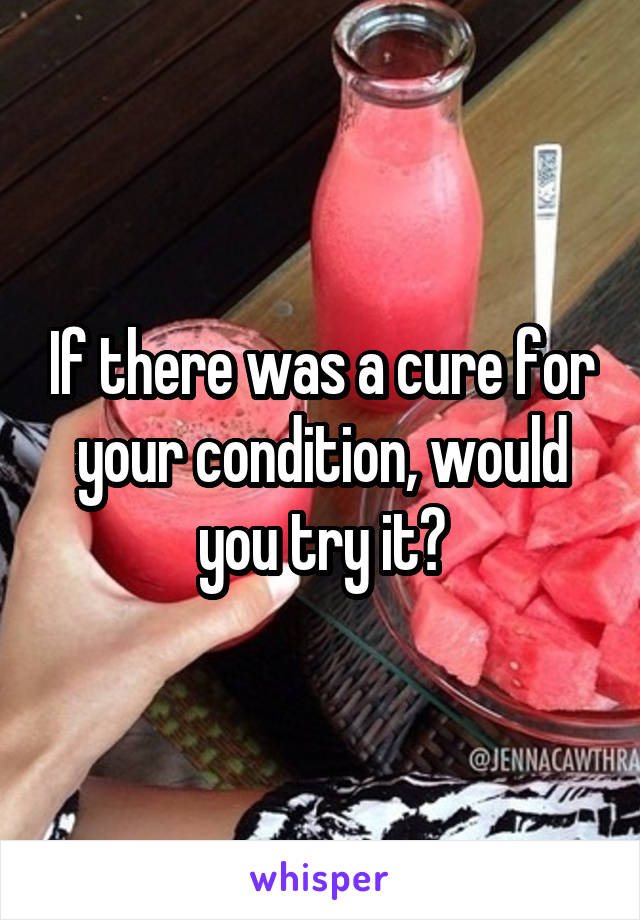 If there was a cure for your condition, would you try it?