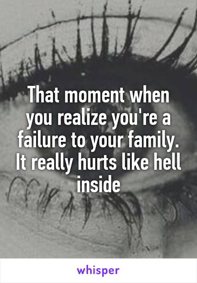 That moment when you realize you're a failure to your family. It really hurts like hell inside