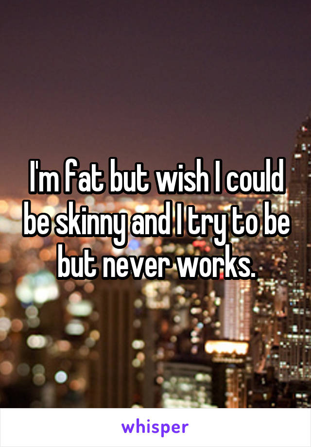 I'm fat but wish I could be skinny and I try to be but never works.