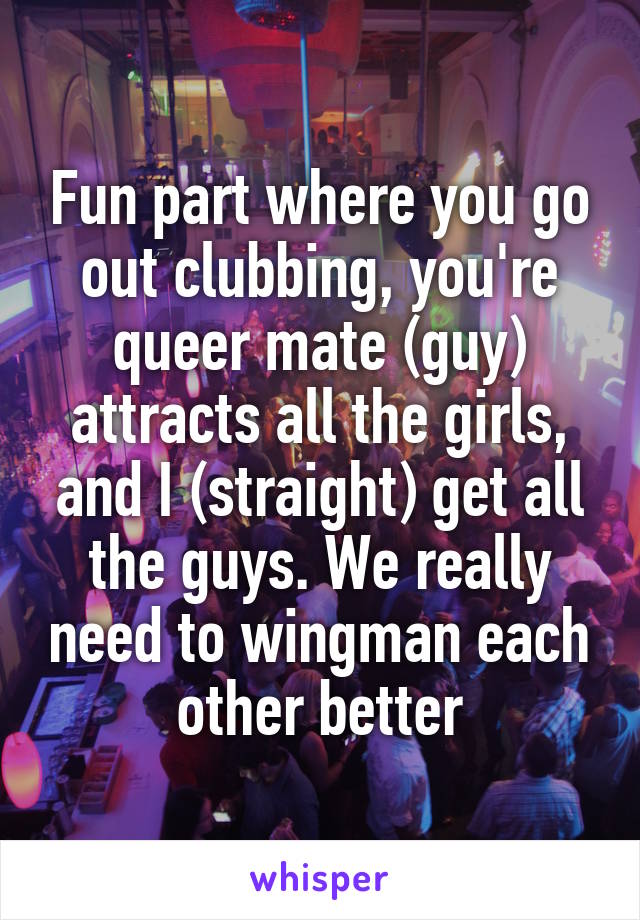 Fun part where you go out clubbing, you're queer mate (guy) attracts all the girls, and I (straight) get all the guys. We really need to wingman each other better