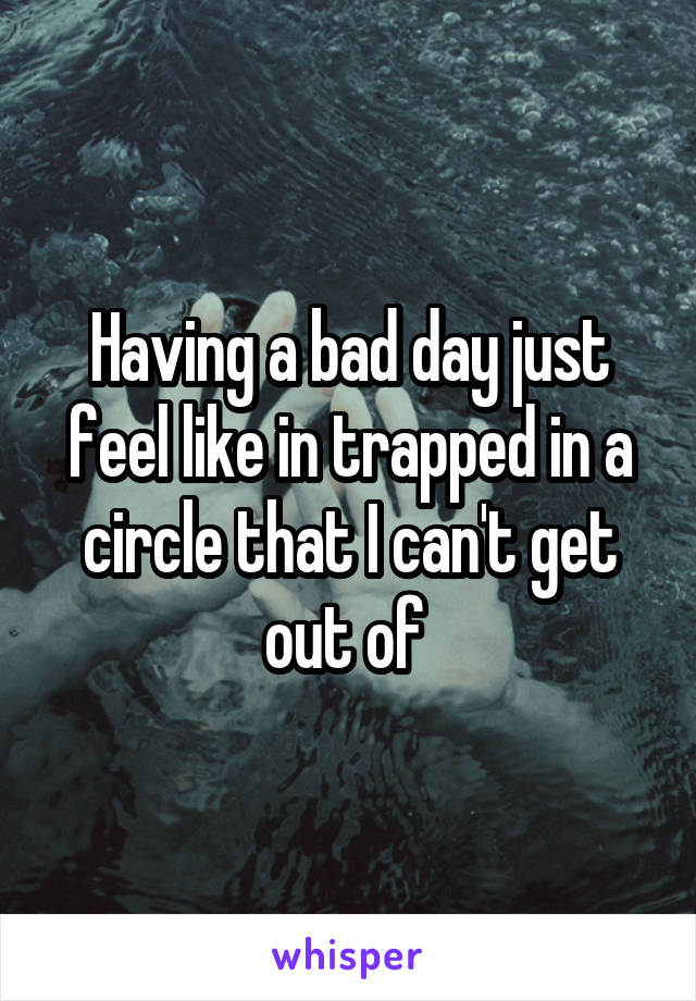 Having a bad day just feel like in trapped in a circle that I can't get out of 
