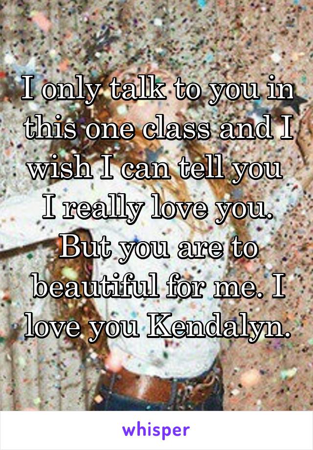 I only talk to you in this one class and I wish I can tell you  I really love you. But you are to beautiful for me. I love you Kendalyn. 