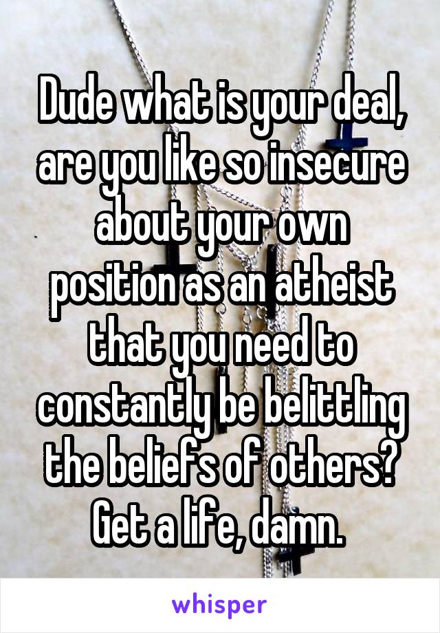 Dude what is your deal, are you like so insecure about your own position as an atheist that you need to constantly be belittling the beliefs of others? Get a life, damn. 