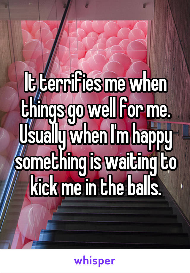 It terrifies me when things go well for me.
Usually when I'm happy something is waiting to kick me in the balls.