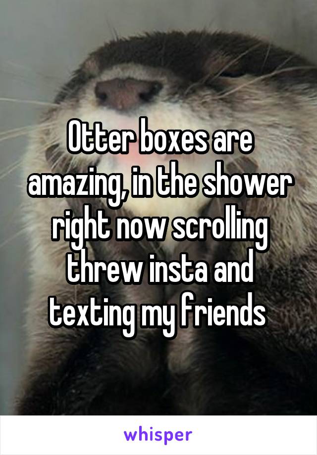Otter boxes are amazing, in the shower right now scrolling threw insta and texting my friends 