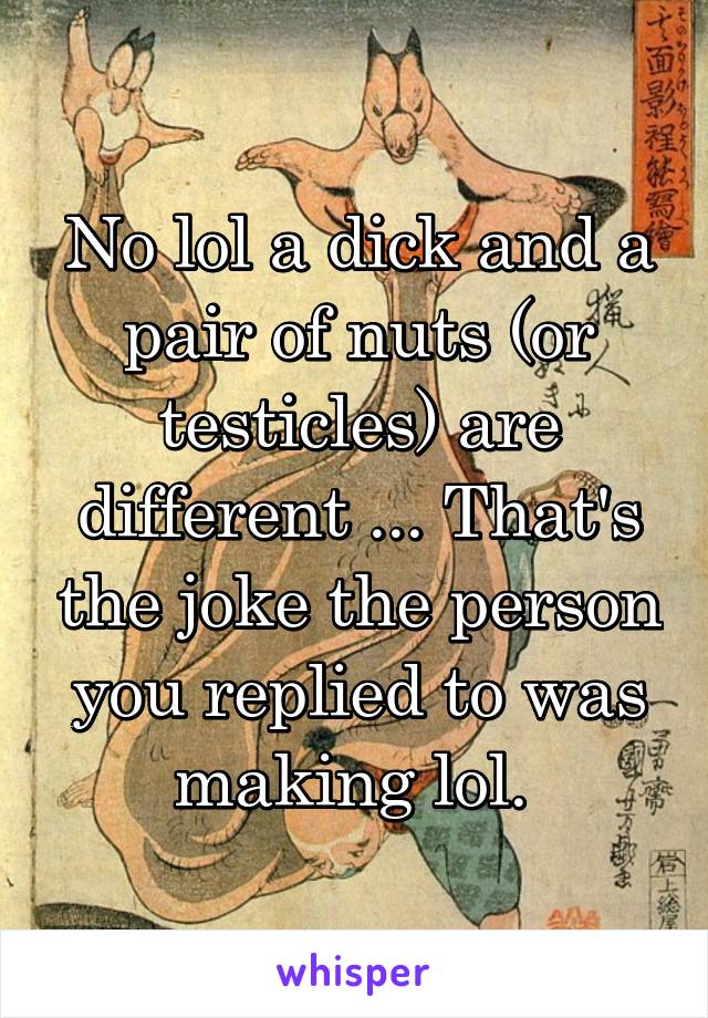 No lol a dick and a pair of nuts (or testicles) are different ... That's the joke the person you replied to was making lol. 