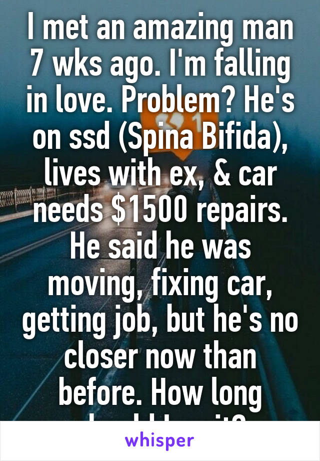 I met an amazing man 7 wks ago. I'm falling in love. Problem? He's on ssd (Spina Bifida), lives with ex, & car needs $1500 repairs. He said he was moving, fixing car, getting job, but he's no closer now than before. How long should I wait?