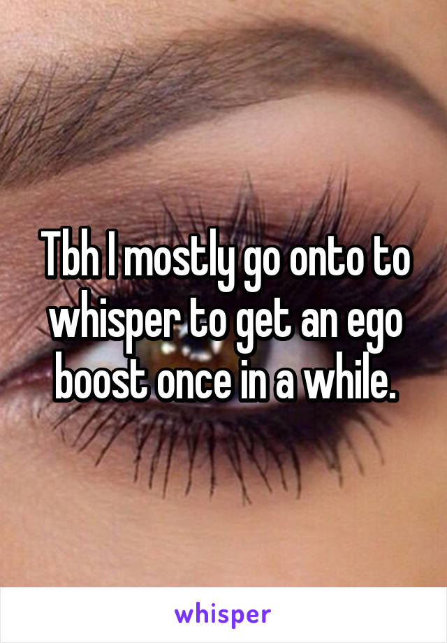 Tbh I mostly go onto to whisper to get an ego boost once in a while.