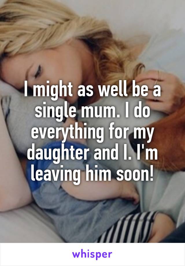 I might as well be a single mum. I do everything for my daughter and I. I'm leaving him soon!