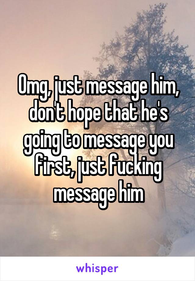 Omg, just message him, don't hope that he's going to message you first, just fucking message him