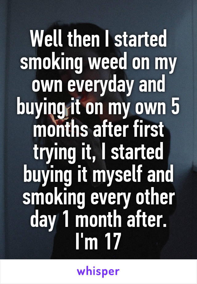 Well then I started smoking weed on my own everyday and buying it on my own 5 months after first trying it, I started buying it myself and smoking every other day 1 month after.
I'm 17