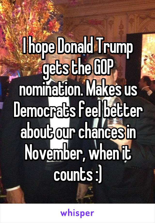 I hope Donald Trump gets the GOP nomination. Makes us Democrats feel better about our chances in November, when it counts :)