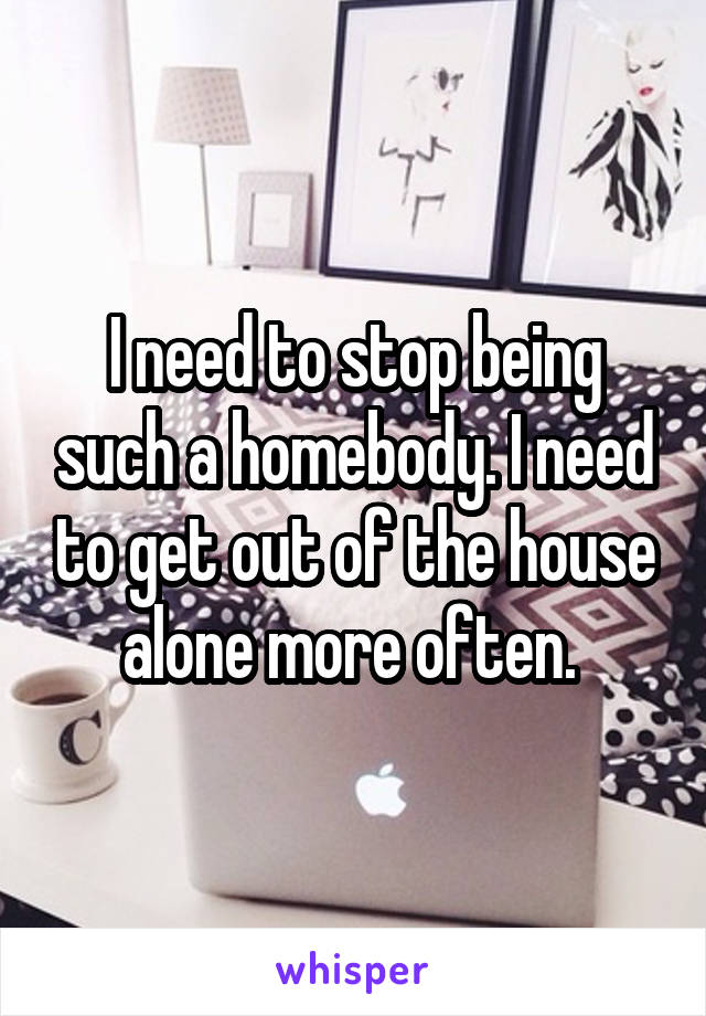 I need to stop being such a homebody. I need to get out of the house alone more often. 