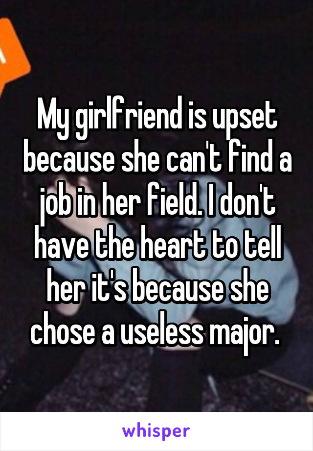 My girlfriend is upset because she can't find a job in her field. I don't have the heart to tell her it's because she chose a useless major. 