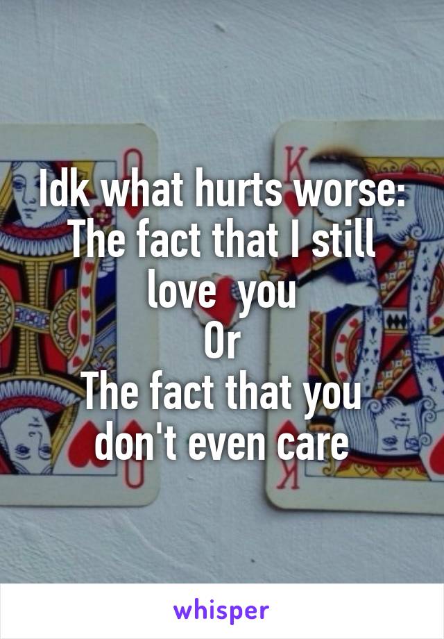 Idk what hurts worse:
The fact that I still love  you
Or
The fact that you don't even care