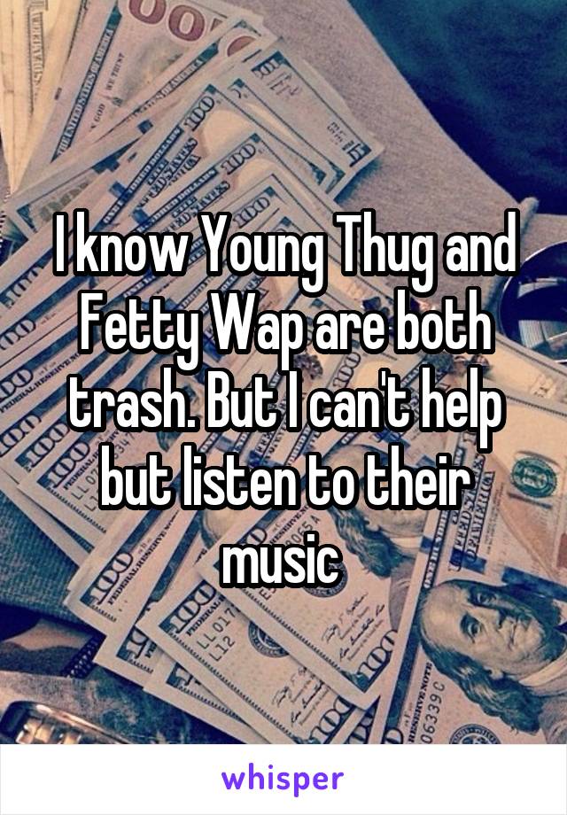 I know Young Thug and Fetty Wap are both trash. But I can't help but listen to their music 