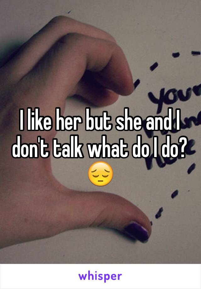 I like her but she and I don't talk what do I do?😔