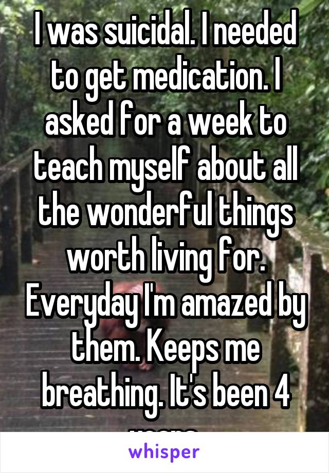 I was suicidal. I needed to get medication. I asked for a week to teach myself about all the wonderful things worth living for. Everyday I'm amazed by them. Keeps me breathing. It's been 4 years.