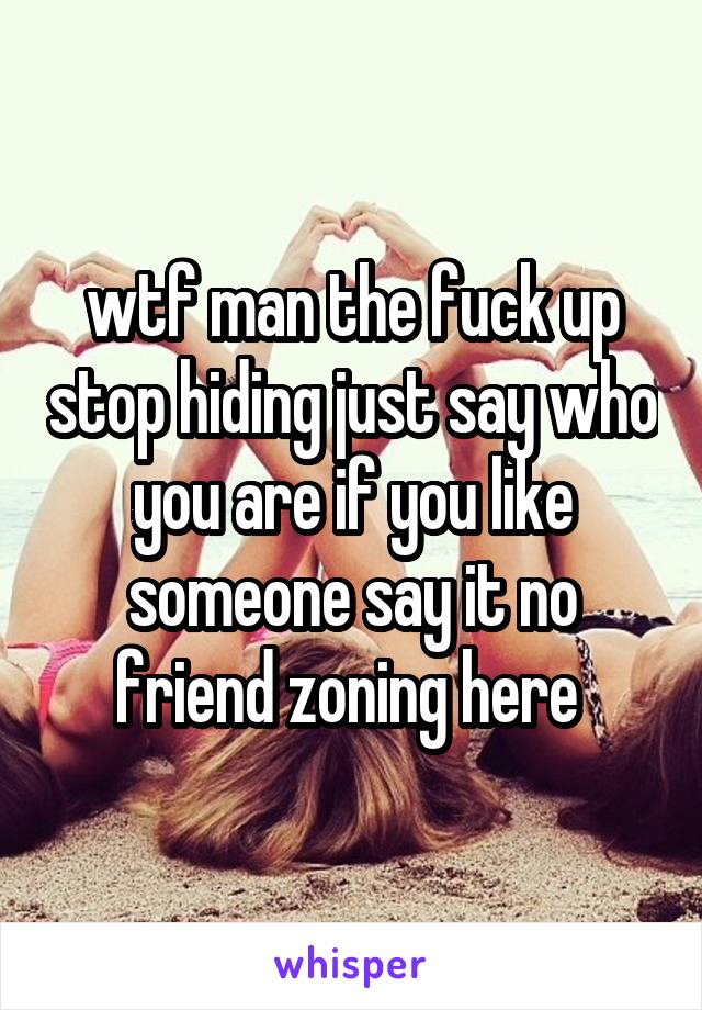 wtf man the fuck up stop hiding just say who you are if you like someone say it no friend zoning here 