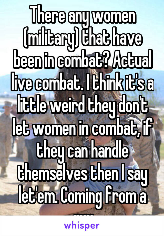 There any women (military) that have been in combat? Actual live combat. I think it's a little weird they don't let women in combat, if they can handle themselves then I say let'em. Coming from a guy