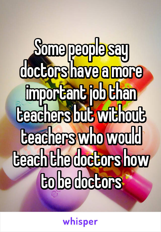 Some people say doctors have a more important job than teachers but without teachers who would teach the doctors how to be doctors