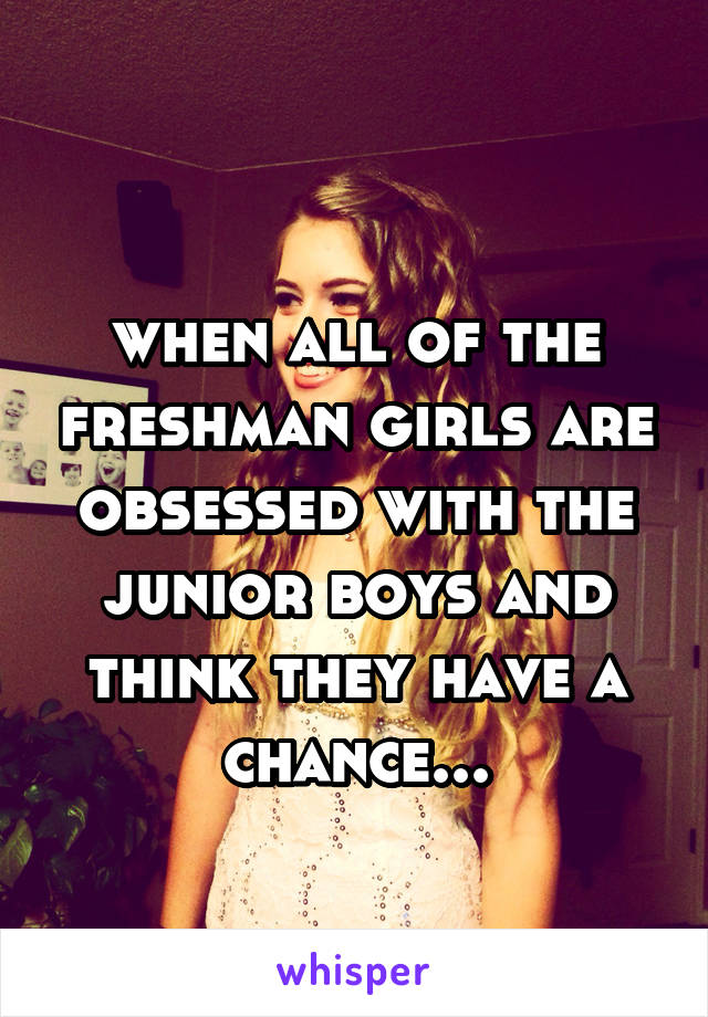  
when all of the freshman girls are obsessed with the junior boys and think they have a chance...