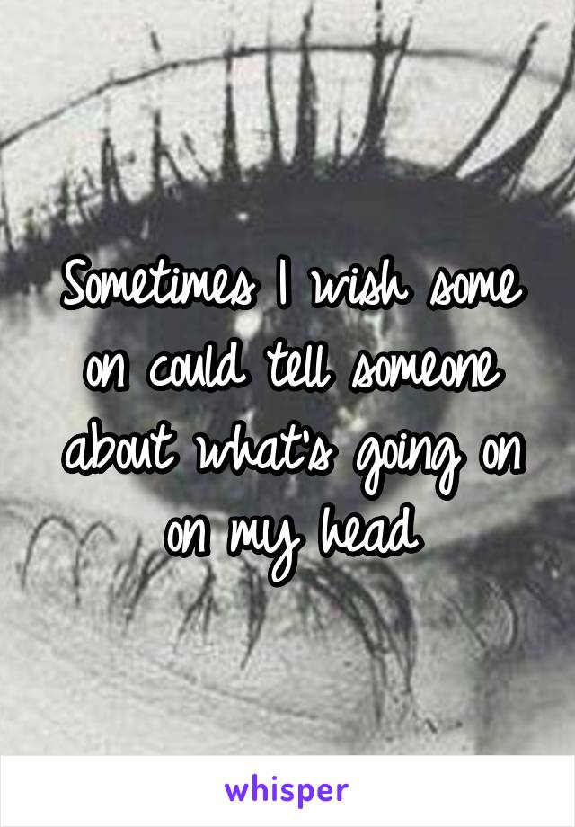 Sometimes I wish some on could tell someone about what's going on on my head