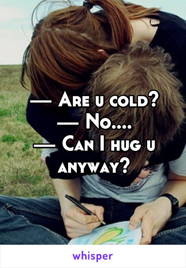 — Are u cold?
— No....
— Can I hug u anyway?
