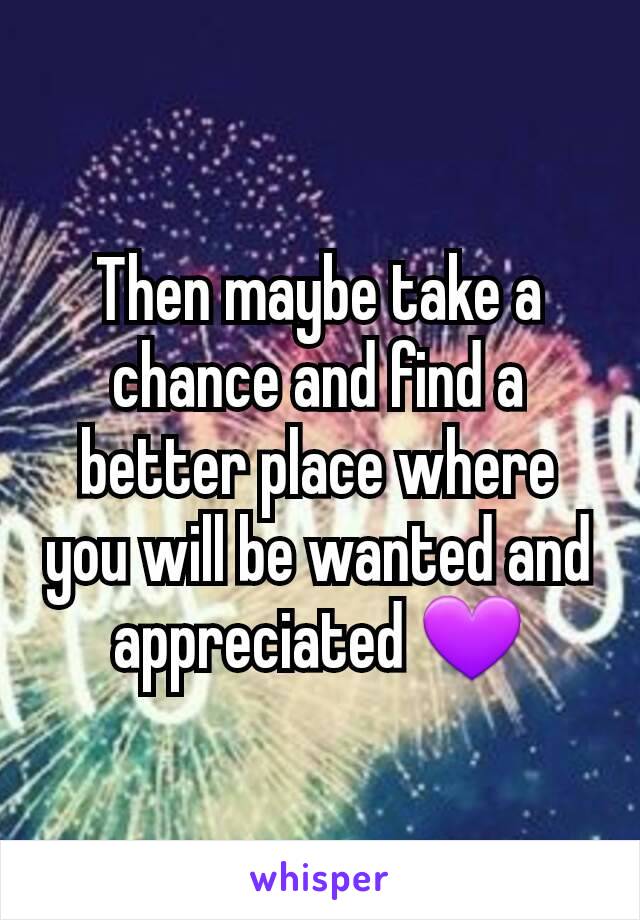 Then maybe take a chance and find a better place where you will be wanted and appreciated 💜