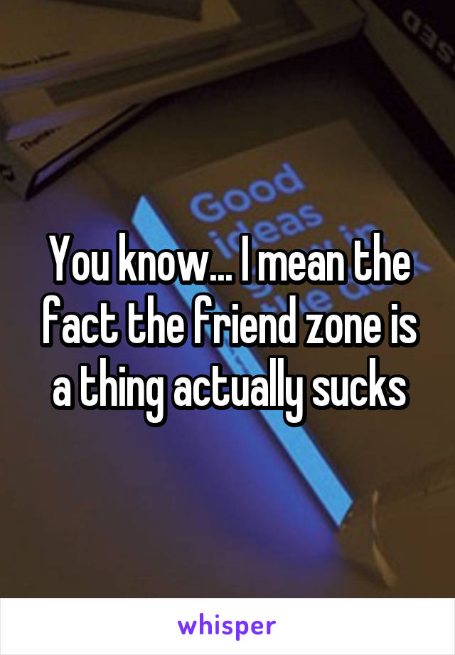 You know... I mean the fact the friend zone is a thing actually sucks