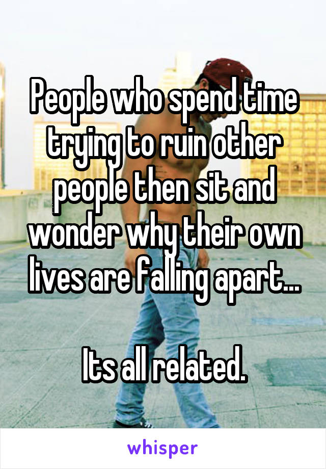 People who spend time trying to ruin other people then sit and wonder why their own lives are falling apart...

Its all related.