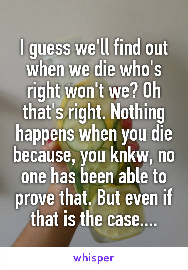 I guess we'll find out when we die who's right won't we? Oh that's right. Nothing happens when you die because, you knkw, no one has been able to prove that. But even if that is the case....