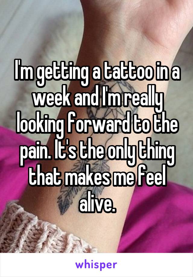 I'm getting a tattoo in a week and I'm really looking forward to the pain. It's the only thing that makes me feel alive.