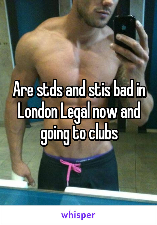 Are stds and stis bad in London Legal now and going to clubs