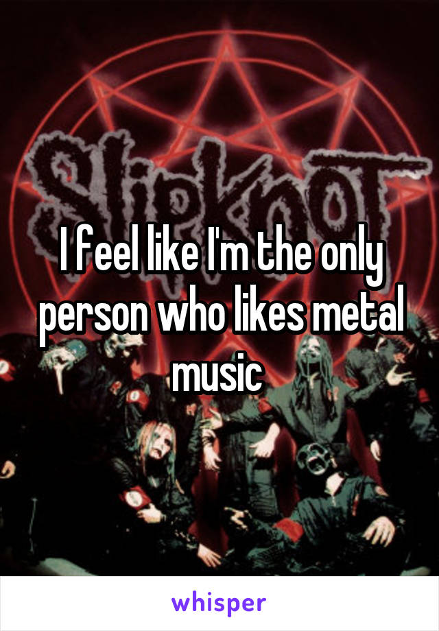 I feel like I'm the only person who likes metal music 