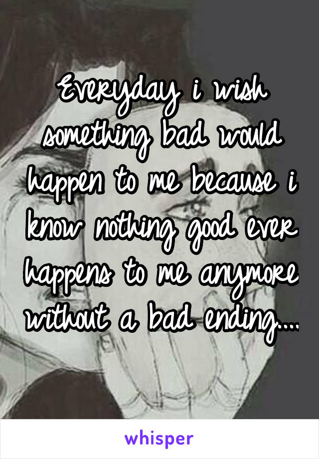 Everyday i wish something bad would happen to me because i know nothing good ever happens to me anymore without a bad ending.... 