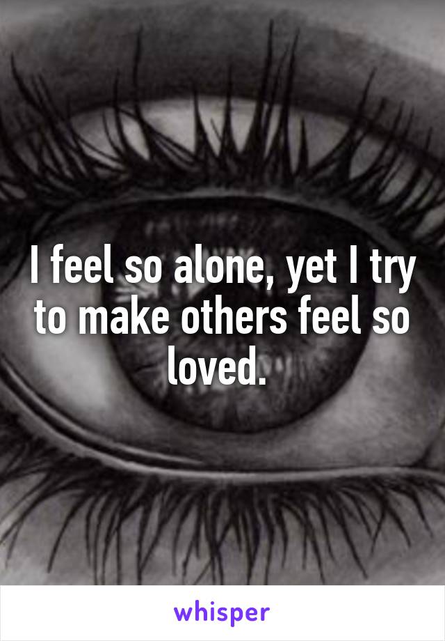 I feel so alone, yet I try to make others feel so loved. 