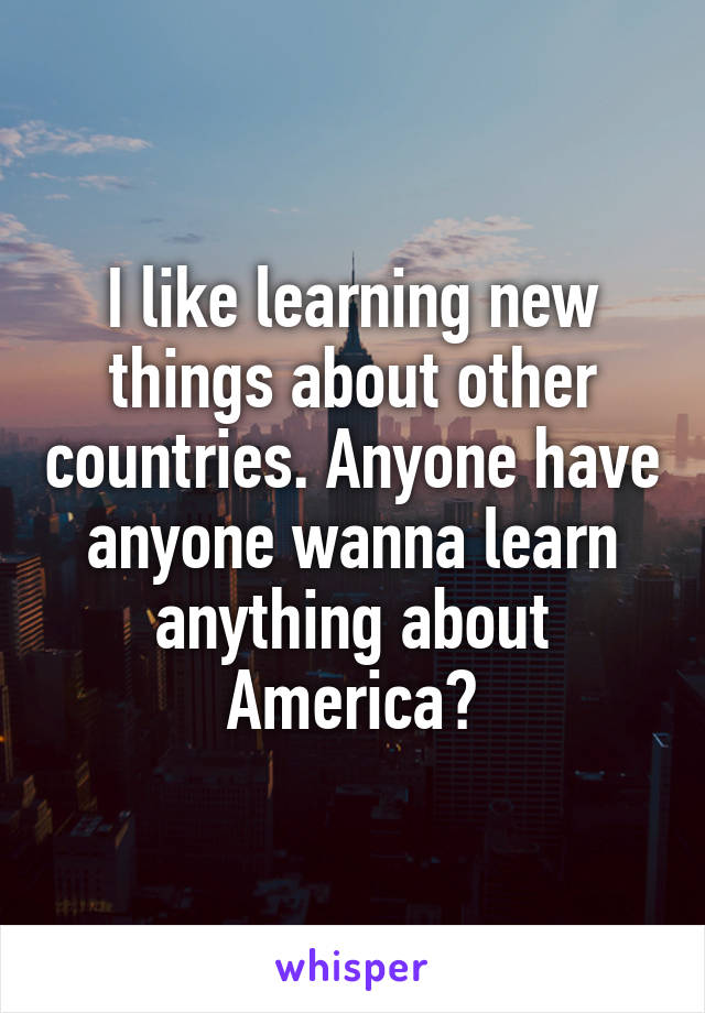 I like learning new things about other countries. Anyone have anyone wanna learn anything about America?