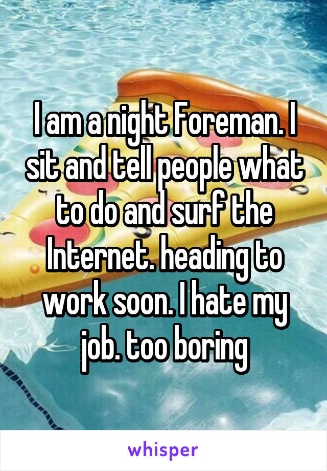 I am a night Foreman. I sit and tell people what to do and surf the Internet. heading to work soon. I hate my job. too boring