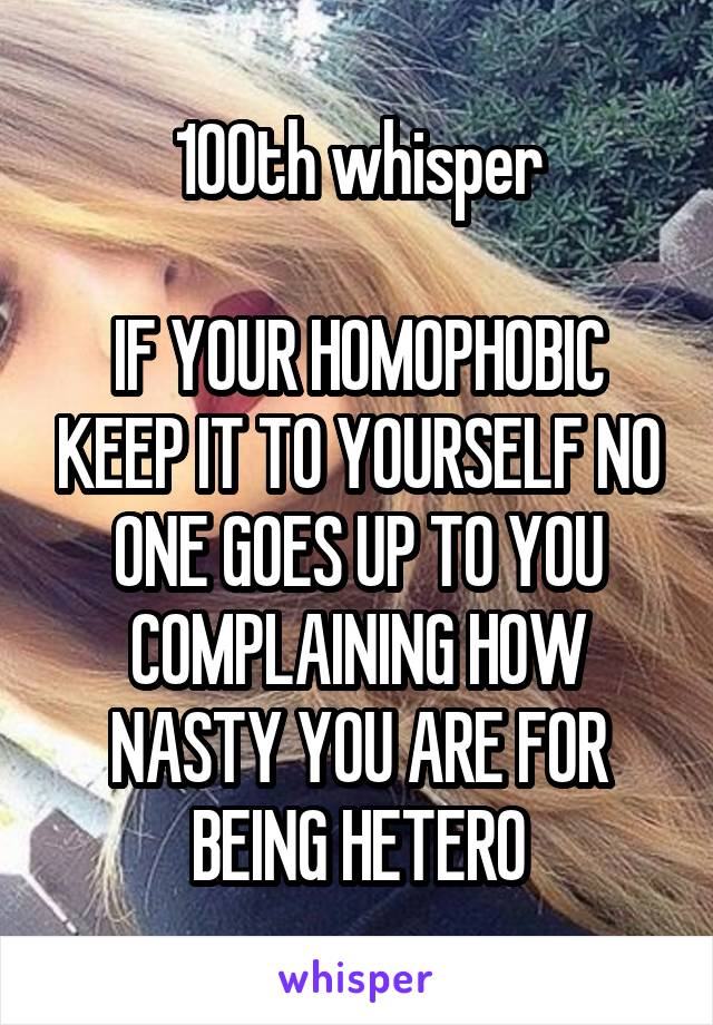 100th whisper

IF YOUR HOMOPHOBIC KEEP IT TO YOURSELF NO ONE GOES UP TO YOU COMPLAINING HOW NASTY YOU ARE FOR BEING HETERO